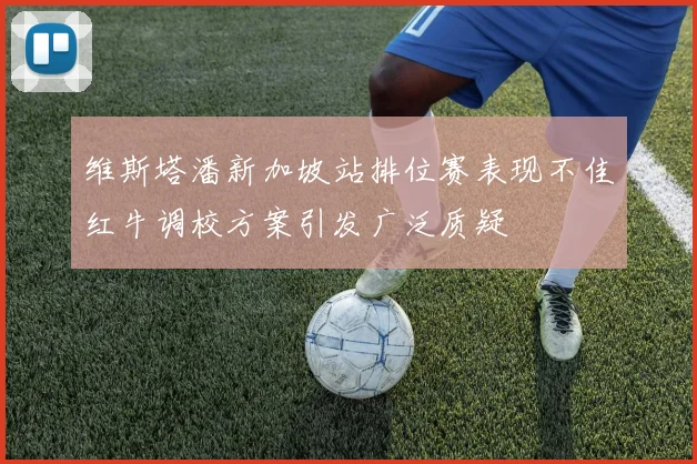 维斯塔潘新加坡站排位赛表现不佳红牛调校方案引发广泛质疑