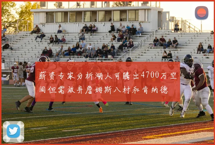 薪资专家分析湖人可腾出4700万空间但需放弃詹姆斯八村和肯纳德