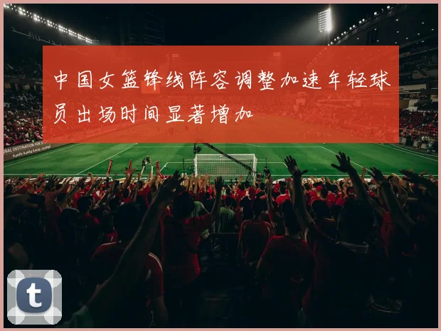 中国女篮锋线阵容调整加速年轻球员出场时间显著增加