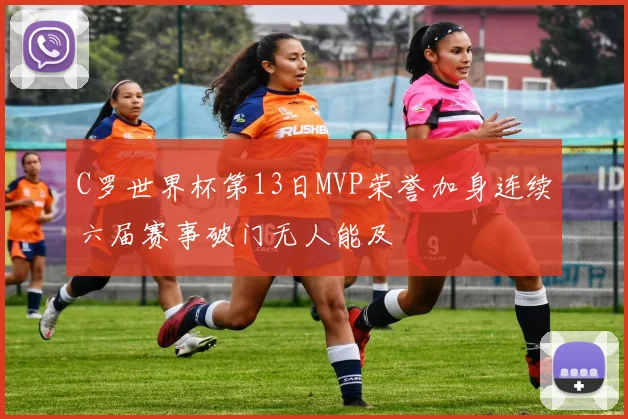 C罗世界杯第13日MVP荣誉加身连续六届赛事破门无人能及