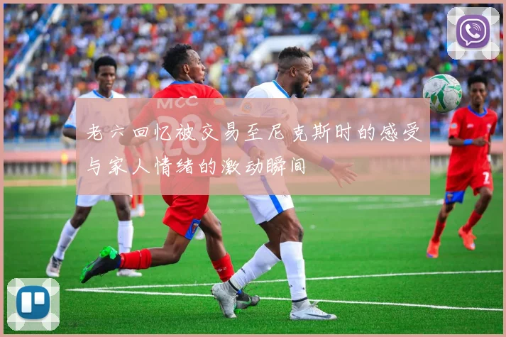 老六回忆被交易至尼克斯时的感受与家人情绪的激动瞬间